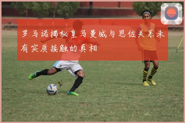 罗马诺揭秘皇马曼城与恩佐关系未有实质接触的真相