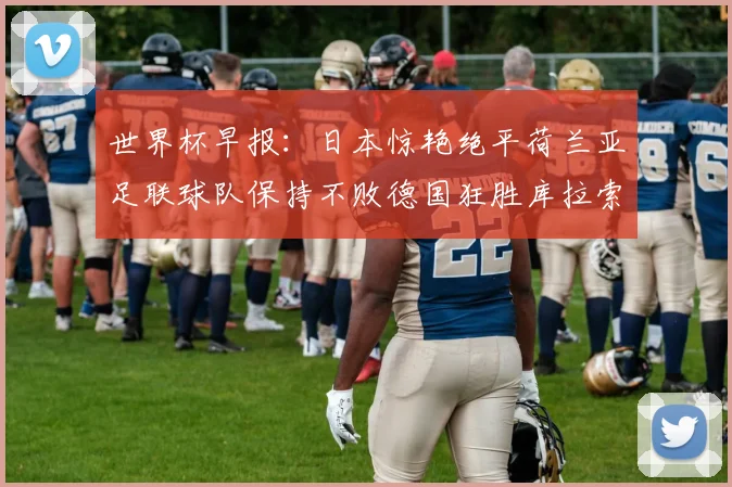 世界杯早报：日本惊艳绝平荷兰亚足联球队保持不败德国狂胜库拉索