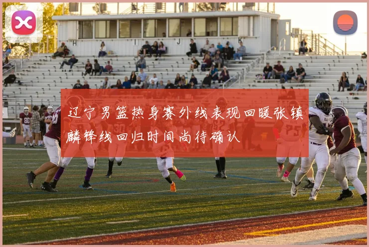 辽宁男篮热身赛外线表现回暖张镇麟锋线回归时间尚待确认