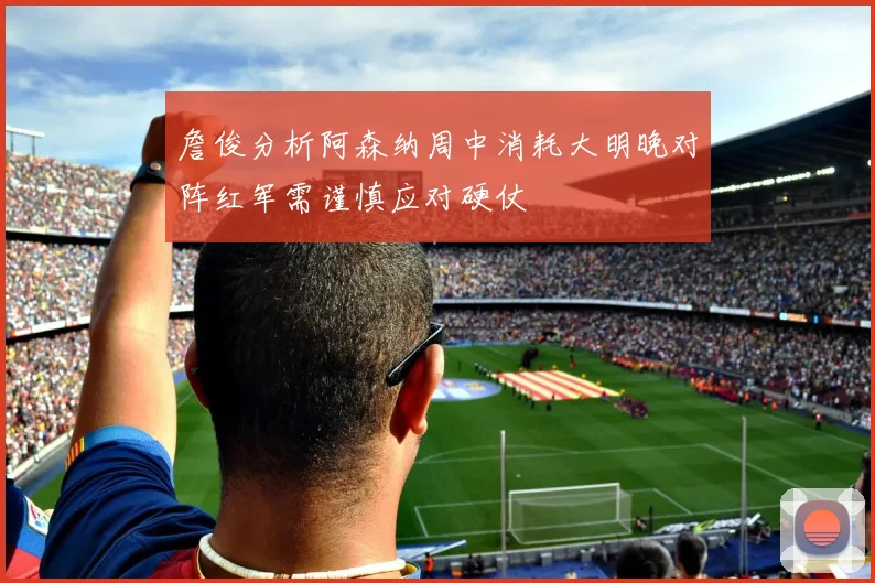 詹俊分析阿森纳周中消耗大明晚对阵红军需谨慎应对硬仗
