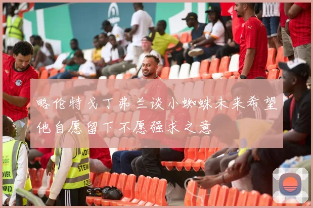 略伦特戈丁弗兰谈小蜘蛛未来希望他自愿留下不愿强求之意