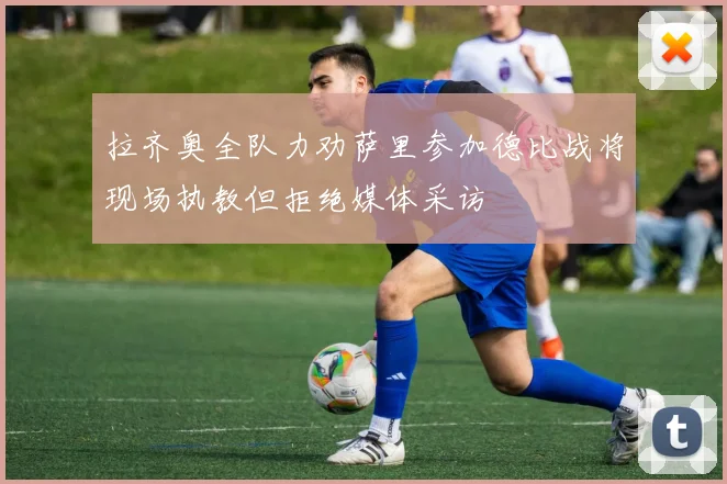 拉齐奥全队力劝萨里参加德比战将现场执教但拒绝媒体采访