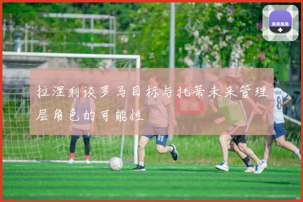 拉涅利谈罗马目标与托蒂未来管理层角色的可能性