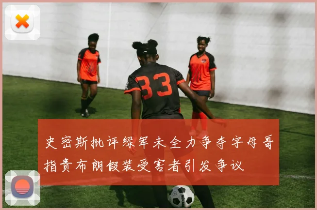 史密斯批评绿军未全力争夺字母哥指责布朗假装受害者引发争议