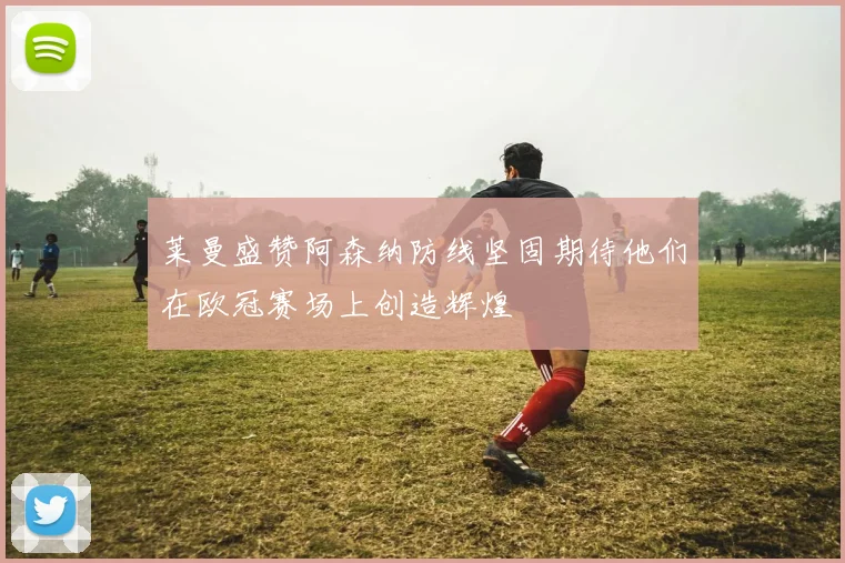 莱曼盛赞阿森纳防线坚固期待他们在欧冠赛场上创造辉煌