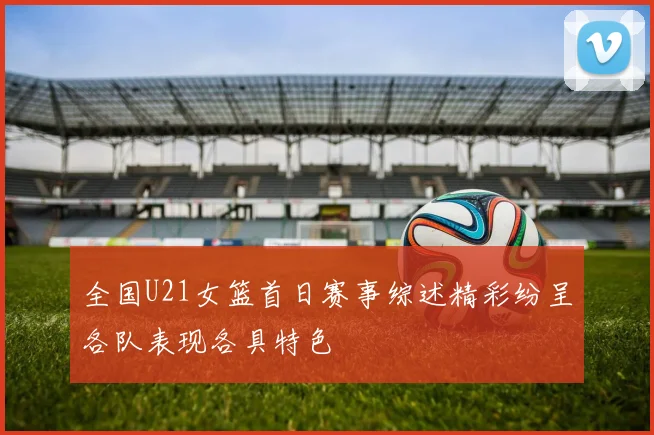 全国U21女篮首日赛事综述精彩纷呈各队表现各具特色