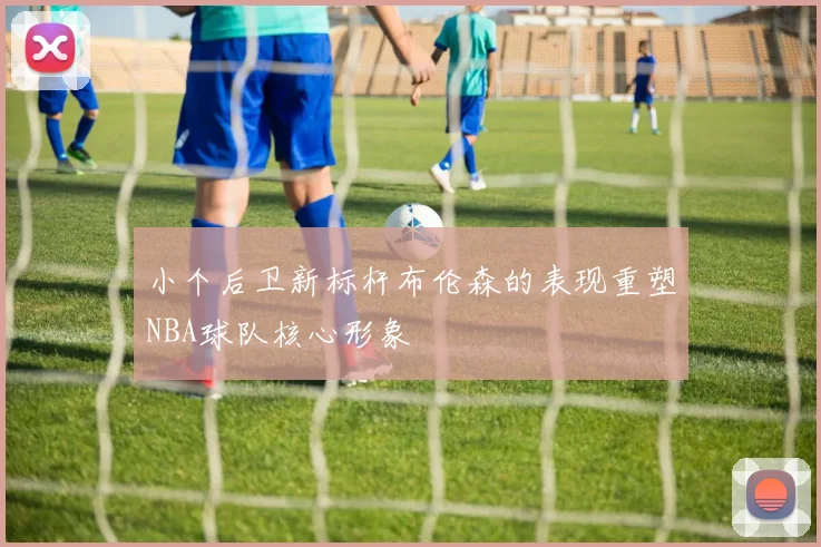 小个后卫新标杆布伦森的表现重塑NBA球队核心形象