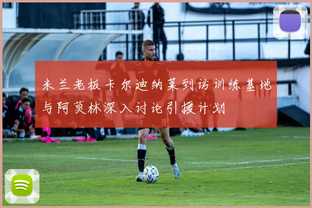 米兰老板卡尔迪纳莱到访训练基地与阿莫林深入讨论引援计划
