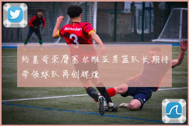 约基奇荣膺塞尔维亚男篮队长期待带领球队再创辉煌