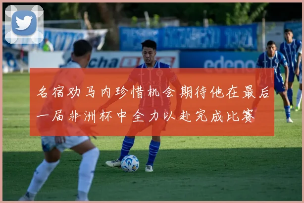 名宿劝马内珍惜机会期待他在最后一届非洲杯中全力以赴完成比赛