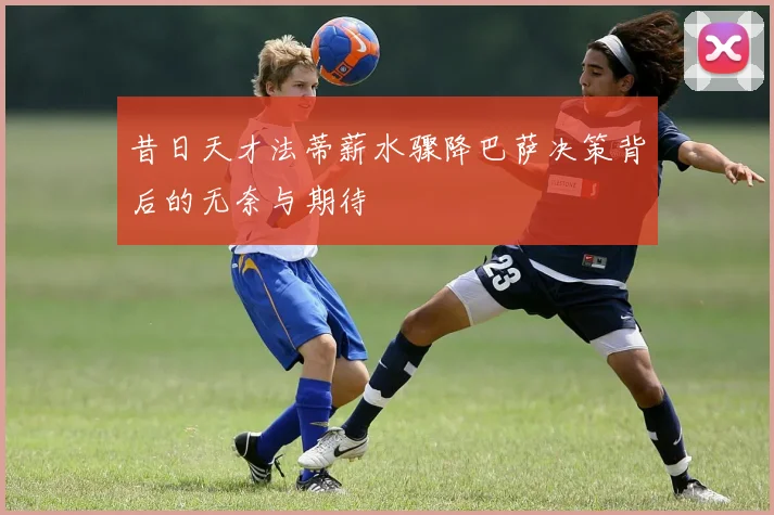 昔日天才法蒂薪水骤降巴萨决策背后的无奈与期待