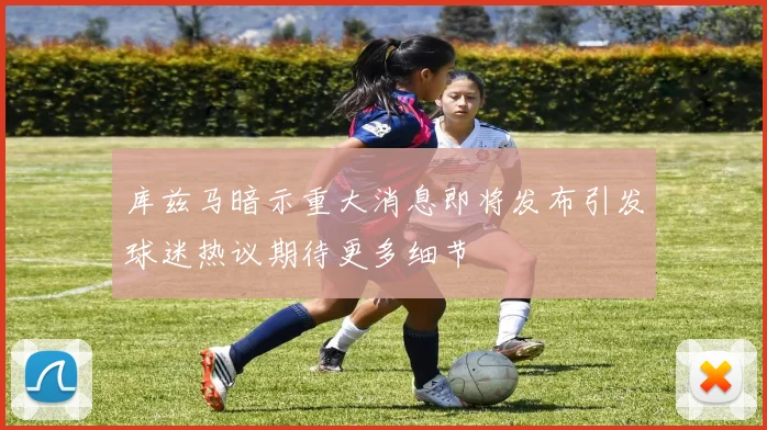 库兹马暗示重大消息即将发布引发球迷热议期待更多细节