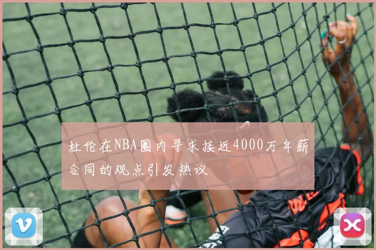 杜伦在NBA圈内寻求接近4000万年薪合同的观点引发热议