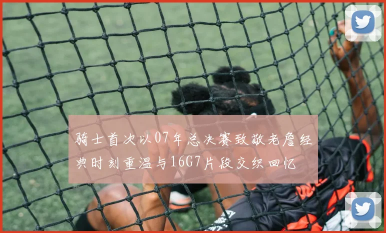 骑士首次以07年总决赛致敬老詹经典时刻重温与16G7片段交织回忆