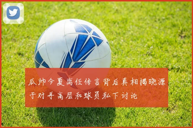 瓜帅今夏离任传言背后真相揭晓源于对手高层和球员私下讨论