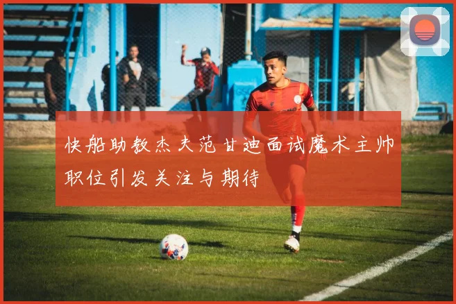 快船助教杰夫范甘迪面试魔术主帅职位引发关注与期待