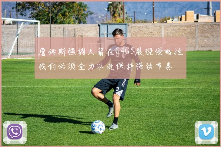 詹姆斯强调火箭在G4G5展现侵略性我们必须全力以赴保持强劲节奏