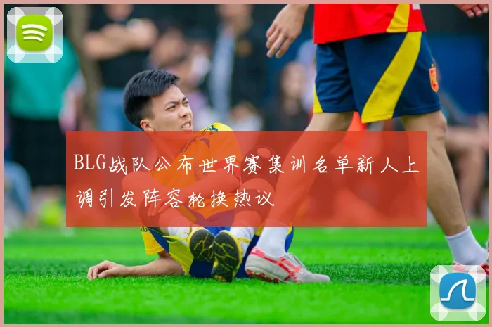 BLG战队公布世界赛集训名单新人上调引发阵容轮换热议