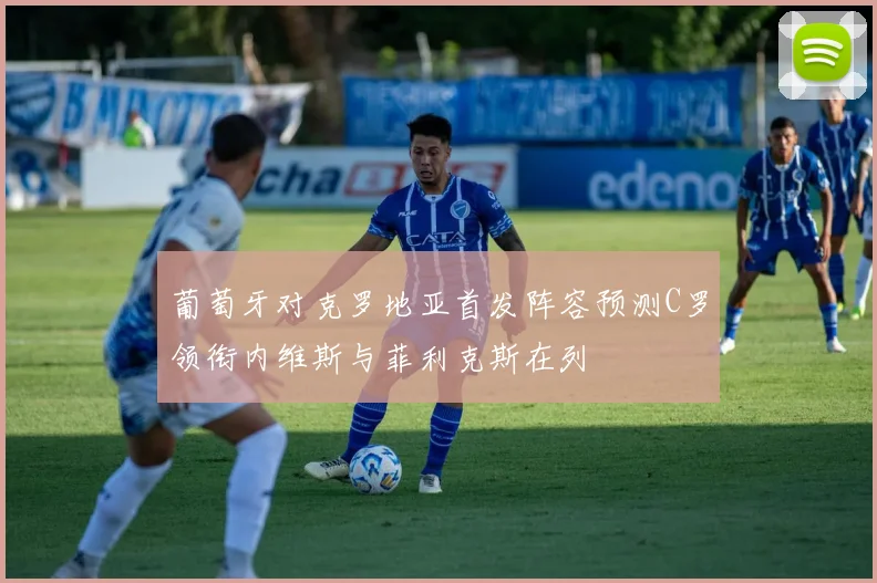 葡萄牙对克罗地亚首发阵容预测C罗领衔内维斯与菲利克斯在列