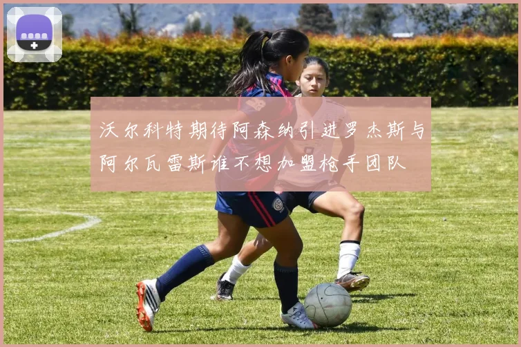 沃尔科特期待阿森纳引进罗杰斯与阿尔瓦雷斯谁不想加盟枪手团队
