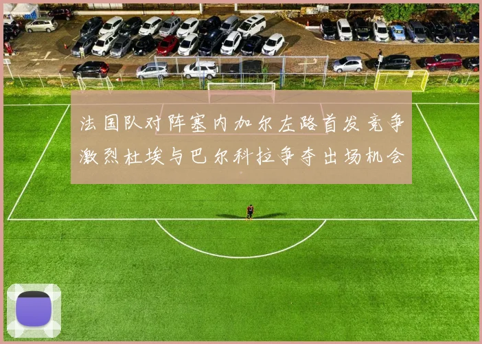 法国队对阵塞内加尔左路首发竞争激烈杜埃与巴尔科拉争夺出场机会