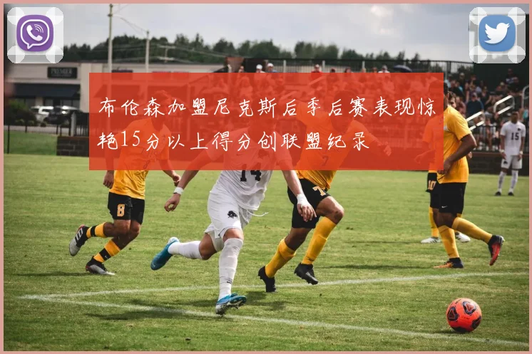 布伦森加盟尼克斯后季后赛表现惊艳15分以上得分创联盟纪录