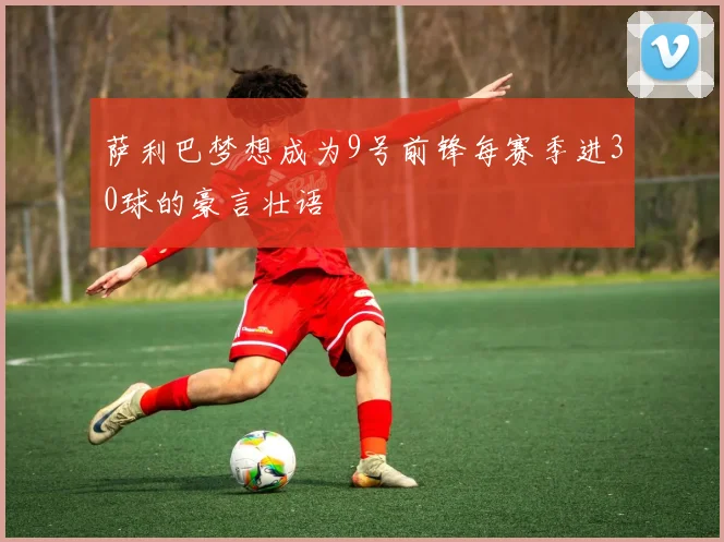 萨利巴梦想成为9号前锋每赛季进30球的豪言壮语