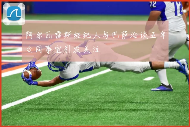 阿尔瓦雷斯经纪人与巴萨洽谈五年合同事宜引发关注